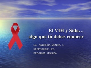 El VIH y Sida…El VIH y Sida…
algo que tú debes conoceralgo que tú debes conocer
Lic. ANGELICA MENDIA L.Lic. ANGELICA MENDIA L.
RESPOSABLE IECRESPOSABLE IEC
PROGRMA ITS/SIDAPROGRMA ITS/SIDA
 