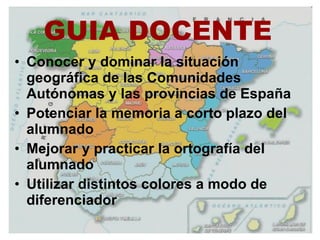 GUIA DOCENTE Conocer y dominar la situación geográfica de las Comunidades Autónomas y las provincias de España Potenciar la memoria a corto plazo del alumnado  Mejorar y practicar la ortografía del alumnado  Utilizar distintos colores a modo de diferenciador  
