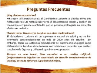 Preguntas Frecuentes
¿Hay efectos secundarios?
No. Según la literatura clásica, el Ganoderma Lucidum se clasifica como una
hierba superior. Las hierbas superiores se consideran no tóxicas y pueden ser
consumidas en grandes cantidades por un período prolongado sin presentar
efectos secundarios.
¿Puedo tomar Ganoderma Lucidum con otras medicaciones?
Sí. Ganoderma Lucidum es un suplemento natural de salud y no se han
informado contraindicaciones en más de 2000 años de estudio. Sin
embargo, todas las sustancias moduladoras del sistema inmunológico como
el Ganoderma Lucidum debe tomarse con cuidado en pacientes que reciben
trasplante de órganos y utilizan drogas inmunosupresoras.
Siempre es una buena idea consultar a un médico calificado
(preferentemente alguien con experiencia en atención complementaria de
la salud) antes de tomar un suplemento dietario.
 