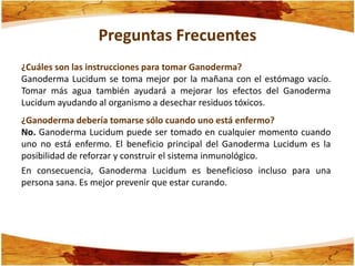 Preguntas Frecuentes
¿Cuáles son las instrucciones para tomar Ganoderma?
Ganoderma Lucidum se toma mejor por la mañana con el estómago vacío.
Tomar más agua también ayudará a mejorar los efectos del Ganoderma
Lucidum ayudando al organismo a desechar residuos tóxicos.
¿Ganoderma debería tomarse sólo cuando uno está enfermo?
No. Ganoderma Lucidum puede ser tomado en cualquier momento cuando
uno no está enfermo. El beneficio principal del Ganoderma Lucidum es la
posibilidad de reforzar y construir el sistema inmunológico.
En consecuencia, Ganoderma Lucidum es beneficioso incluso para una
persona sana. Es mejor prevenir que estar curando.
 