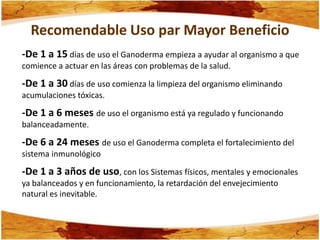 Recomendable Uso par Mayor Beneficio
-De 1 a 15 días de uso el Ganoderma empieza a ayudar al organismo a que
comience a actuar en las áreas con problemas de la salud.

-De 1 a 30 días de uso comienza la limpieza del organismo eliminando
acumulaciones tóxicas.

-De 1 a 6 meses de uso el organismo está ya regulado y funcionando
balanceadamente.

-De 6 a 24 meses de uso el Ganoderma completa el fortalecimiento del
sistema inmunológico

-De 1 a 3 años de uso, con los Sistemas físicos, mentales y emocionales
ya balanceados y en funcionamiento, la retardación del envejecimiento
natural es inevitable.
 