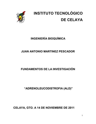 INSTITUTO TECNOLÓGICO
                             DE CELAYA



          INGENIERÍA BIOQUÍMICA



    JUAN ANTONIO MARTINEZ PESCADOR




    FUNDAMENTOS DE LA INVESTIGACIÓN




      “ADRENOLEUCODISTROFIA (ALD)”




CELAYA, GTO. A 14 DE NOVIEMBRE DE 2011

                                         1
 