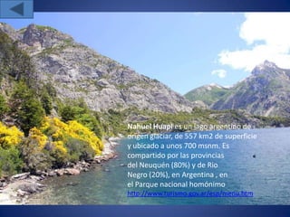 Nahuel Huapi es un lago argentino de
origen glaciar, de 557 km2 de superficie
y ubicado a unos 700 msnm. Es
compartido por las provincias
del Neuquén (80%) y de Rio
Negro (20%), en Argentina , en
el Parque nacional homónimo
http://www.turismo.gov.ar/esp/menu.htm
 