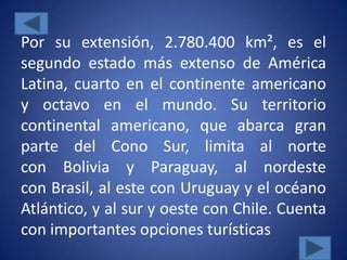 Por su extensión, 2.780.400 km², es el
segundo estado más extenso de América
Latina, cuarto en el continente americano
y octavo en el mundo. Su territorio
continental americano, que abarca gran
parte del Cono Sur, limita al norte
con Bolivia y Paraguay, al nordeste
con Brasil, al este con Uruguay y el océano
Atlántico, y al sur y oeste con Chile. Cuenta
con importantes opciones turísticas
 