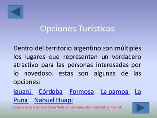 Opciones Turísticas
Dentro del territorio argentino son múltiples
los lugares que representan un verdadero
atractivo para las personas interesadas por
lo novedoso, estas son algunas de las
opciones:
Iguazú – Córdoba – Formosa – La pampa – La
Puna – Nahuel Huapi.
(para acceder a las direcciones Web, es necesario estar conectado a internet)
 