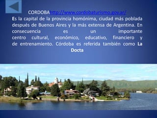 CORDOBAhttp://www.cordobaturismo.gov.ar/
Es la capital de la provincia homónima, ciudad más poblada
después de Buenos Aires y la más extensa de Argentina. En
consecuencia             es         un          importante
centro cultural, económico, educativo, financiero y
de entrenamiento. Córdoba es referida también como La
                             Docta
 