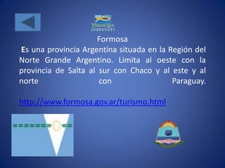 Formosa
Es una provincia Argentina situada en la Región del
Norte Grande Argentino. Limita al oeste con la
provincia de Salta al sur con Chaco y al este y al
norte                 con                 Paraguay.

http://www.formosa.gov.ar/turismo.html
 