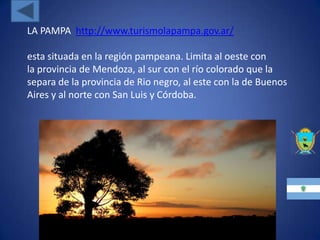 LA PAMPA http://www.turismolapampa.gov.ar/

esta situada en la región pampeana. Limita al oeste con
la provincia de Mendoza, al sur con el río colorado que la
separa de la provincia de Rio negro, al este con la de Buenos
Aires y al norte con San Luis y Córdoba.
 