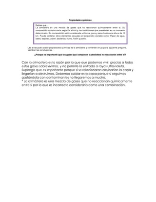 Con la atmosfera es la razón por la que aun podemos vivir, gracias a todos
estos gases sobrevivimos, y no permite la entrada a rayos ultravioleta.
Supongo que es importante porque si se relacionaran arruinarían la capa y
llegarían a destruirnos. Debemos cuidar esta capa porque si seguimos
gastándola con contaminantes no llegaremos a mucho.
* La atmósfera es una mezcla de gases que no reaccionan químicamente
entre sí por lo que es incorrecto considerarla como una combinación.
 