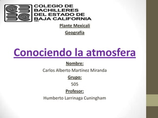 Plante Mexicali
                Geografía



Conociendo la atmosfera
                 Nombre:
     Carlos Alberto Martínez Miranda
                  Grupo:
                    505
                 Profesor:
     Humberto Larrinaga Cuningham
 