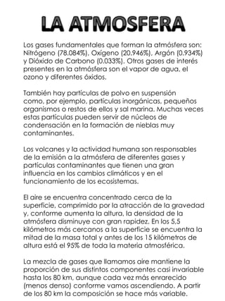 Los gases fundamentales que forman la atmósfera son:
Nitrógeno (78.084%), Oxígeno (20.946%), Argón (0.934%)
y Dióxido de Carbono (0.033%). Otros gases de interés
presentes en la atmósfera son el vapor de agua, el
ozono y diferentes óxidos.
También hay partículas de polvo en suspensión
como, por ejemplo, partículas inorgánicas, pequeños
organismos o restos de ellos y sal marina. Muchas veces
estas partículas pueden servir de núcleos de
condensación en la formación de nieblas muy
contaminantes.
Los volcanes y la actividad humana son responsables
de la emisión a la atmósfera de diferentes gases y
partículas contaminantes que tienen una gran
influencia en los cambios climáticos y en el
funcionamiento de los ecosistemas.
El aire se encuentra concentrado cerca de la
superficie, comprimido por la atracción de la gravedad
y, conforme aumenta la altura, la densidad de la
atmósfera disminuye con gran rapidez. En los 5,5
kilómetros más cercanos a la superficie se encuentra la
mitad de la masa total y antes de los 15 kilómetros de
altura está el 95% de toda la materia atmosférica.
La mezcla de gases que llamamos aire mantiene la
proporción de sus distintos componentes casi invariable
hasta los 80 km, aunque cada vez más enrarecido
(menos denso) conforme vamos ascendiendo. A partir
de los 80 km la composición se hace más variable.

 