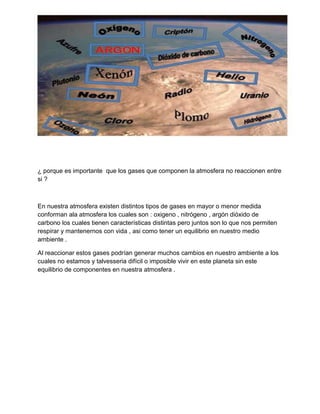 ¿ porque es importante que los gases que componen la atmosfera no reaccionen entre
si ?

En nuestra atmosfera existen distintos tipos de gases en mayor o menor medida
conforman ala atmosfera los cuales son : oxigeno , nitrógeno , argón dióxido de
carbono los cuales tienen características distintas pero juntos son lo que nos permiten
respirar y mantenernos con vida , asi como tener un equilibrio en nuestro medio
ambiente .
Al reaccionar estos gases podrían generar muchos cambios en nuestro ambiente a los
cuales no estamos y talvesseria difícil o imposible vivir en este planeta sin este
equilibrio de componentes en nuestra atmosfera .

 