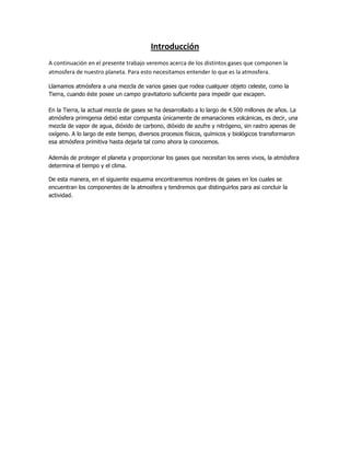 Introducción
A continuación en el presente trabajo veremos acerca de los distintos gases que componen la
atmosfera de nuestro planeta. Para esto necesitamos entender lo que es la atmosfera.
Llamamos atmósfera a una mezcla de varios gases que rodea cualquier objeto celeste, como la
Tierra, cuando éste posee un campo gravitatorio suficiente para impedir que escapen.
En la Tierra, la actual mezcla de gases se ha desarrollado a lo largo de 4.500 millones de años. La
atmósfera primigenia debió estar compuesta únicamente de emanaciones volcánicas, es decir, una
mezcla de vapor de agua, dióxido de carbono, dióxido de azufre y nitrógeno, sin rastro apenas de
oxígeno. A lo largo de este tiempo, diversos procesos físicos, químicos y biológicos transformaron
esa atmósfera primitiva hasta dejarla tal como ahora la conocemos.
Además de proteger el planeta y proporcionar los gases que necesitan los seres vivos, la atmósfera
determina el tiempo y el clima.
De esta manera, en el siguiente esquema encontraremos nombres de gases en los cuales se
encuentran los componentes de la atmosfera y tendremos que distinguirlos para asi concluir la
actividad.

 