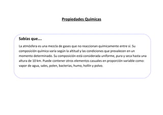 Propiedades Químicas

Sabías que….
La atmósfera es una mezcla de gases que no reaccionan químicamente entre sí. Su
composición química varía según la altitud y las condiciones que prevalecen en un
momento determinado. Su composición está considerada uniforme, pura y seca hasta una
altura de 10 km. Puede contener otros elementos casuales en proporción variable como:
vapor de agua, sales, polen, bacterias, humo, hollín y polvo.

 
