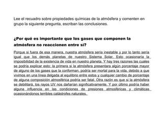 Lee el recuadro sobre propiedades químicas de la atmósfera y comenten en
grupo la siguiente pregunta, escriban las conclusiones.
¿Por qué es importante que los gases que componen la
atmósfera no reaccionen entre sí?
Porque si fuera de esa manera, nuestra atmósfera sería inestable y por lo tanto sería
igual que los demás planetas de nuestro Sistema Solar, Esto ocasionaría la
imposibilidad de la existencia de vida en nuestro planeta. Y hay tres razones las cuales
se podría explicar esto: la primera si la atmósfera presentara algún porcentaje mayor
de alguno de los gases que la conforman, podría ser mortal para la vida, debido a que
vivimos en una línea delgada al equilibrio entre estos y cualquier cambio de porcentaje
de alguna composición atmosférica podría ser fatal. Otra razón es que si la atmósfera
se debilitará, los rayos UV nos dañarían significativamente. Y por último podría haber
alguna influencia en las condiciones de presiones atmosféricas y climáticas
ocasionándonos terribles catástrofes naturales.

 