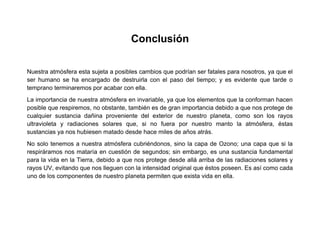 Conclusión
Nuestra atmósfera esta sujeta a posibles cambios que podrían ser fatales para nosotros, ya que el
ser humano se ha encargado de destruirla con el paso del tiempo; y es evidente que tarde o
temprano terminaremos por acabar con ella.
La importancia de nuestra atmósfera en invariable, ya que los elementos que la conforman hacen
posible que respiremos, no obstante, también es de gran importancia debido a que nos protege de
cualquier sustancia dañina proveniente del exterior de nuestro planeta, como son los rayos
ultravioleta y radiaciones solares que, si no fuera por nuestro manto la atmósfera, éstas
sustancias ya nos hubiesen matado desde hace miles de años atrás.
No solo tenemos a nuestra atmósfera cubriéndonos, sino la capa de Ozono; una capa que si la
respiráramos nos mataría en cuestión de segundos; sin embargo, es una sustancia fundamental
para la vida en la Tierra, debido a que nos protege desde allá arriba de las radiaciones solares y
rayos UV, evitando que nos lleguen con la intensidad original que éstos poseen. Es así como cada
uno de los componentes de nuestro planeta permiten que exista vida en ella.

 