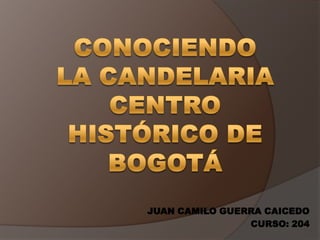 CONOCIENDO LA CANDELARIA CENTRO HISTÓRICO DE BOGOTÁ JUAN CAMILO GUERRA CAICEDO CURSO: 204 