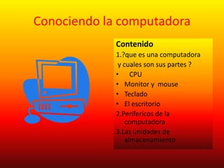 Conociendo la computadora
             Contenido
             1.?que es una computadora
              y cuales son sus partes ?
             • CPU
             • Monitor y mouse
             • Teclado
             • El escritorio
             2.Perifericos de la
                 computadora
             3.Las unidades de
                 almacenamiento
 
