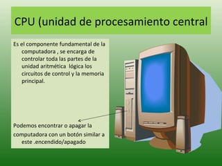 CPU (unidad de procesamiento central Es el componente fundamental de la computadora , se encarga de controlar toda las partes de la unidad aritmética  lógica los circuitos de control y la memoria principal. Podemos encontrar o apagar la  computadora con un botón similar a este .encendido/apagado 