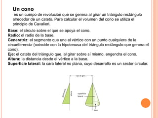 Un cono
es un cuerpo de revolución que se genera al girar un triángulo rectángulo
alrededor de un cateto. Para calcular el volumen del cono se utiliza el
principio de Cavalieri.
Base: el círculo sobre el que se apoya el cono.
Radio: el radio de la base.
Generatriz: el segmento que une el vértice con un punto cualquiera de la
circunferencia (coincide con la hipotenusa del triángulo rectángulo que genera el
cono).
Eje: el cateto del triángulo que, al girar sobre sí mismo, engendra el cono.
Altura: la distancia desde el vértice a la base.
Superficie lateral: la cara lateral no plana, cuyo desarrollo es un sector circular.
 