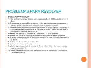 PROBLEMAS PARA RESOLVER
 PROBLEMAS PARA RESOLVER
 1.-Hallar la altura de un tanque cilíndrico recto cuya capacidad es de 400 litros, su diámetro es de
 75 cm.
 2.-Se desea cavar un pozo de 2,5 m de diámetro y 8,3 m de profundidad para almacenar agua y
 regar una parcela ¿Cuantos metros cúbicos de tierra se necesitará remover?
 3.-Carlos ha mandado pintar exteriormente un gran depósito de cilindro que mide 1,5 m de radio y
 2,5 m de altura. Si sólo tiene que pintar el ´rea lateral del cilindro ¿ Cuánto tiene que pagar si
 por cada metro cuadrado le cobran S/. 6,50?
 4.- Hallar el área lateral de un cono recto de 8 cm de altura y 10 cm de generatriz
 5.- Hallar el área total de un cono recto de generatriz de 6 cm y radio de la base igual a 3 cm
 6.- Cuál es el volumen de un cono de helado cuya bisectriz es de 10cm y cuyo radio de su base es
 de 4 cm?
 7. -Hallar el área de una esfera de 6 cm de radio.
 8. -Hallar el volumen de una esfera de radio 5 cm.
 9.-¿Cuál es el precio de un cajón de embalaje de 60 cm × 40 cm × 50 cm si la madera cuesta a
 razón de 1,8 soles/m2 ?.
 10.-Calcula el área total de una pirámide regular cuya base es un cuadrado de 18 cm de lado y
 su altura es de 40 cm.
 