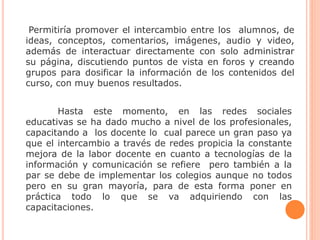 Hasta este momento, en las redes sociales
educativas se ha dado mucho a nivel de los profesionales,
capacitando a los docente lo cual parece un gran paso ya
que el intercambio a través de redes propicia la constante
mejora de la labor docente en cuanto a tecnologías de la
información y comunicación se refiere pero también a la
par se debe de implementar los colegios aunque no todos
pero en su gran mayoría, para de esta forma poner en
práctica todo lo que se va adquiriendo con las
capacitaciones.
Permitiría promover el intercambio entre los alumnos, de
ideas, conceptos, comentarios, imágenes, audio y video,
además de interactuar directamente con solo administrar
su página, discutiendo puntos de vista en foros y creando
grupos para dosificar la información de los contenidos del
curso, con muy buenos resultados.
 