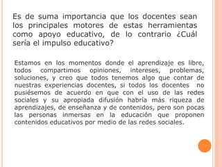 Es de suma importancia que los docentes sean
los principales motores de estas herramientas
como apoyo educativo, de lo contrario ¿Cuál
sería el impulso educativo?
Estamos en los momentos donde el aprendizaje es libre,
todos compartimos opiniones, intereses, problemas,
soluciones, y creo que todos tenemos algo que contar de
nuestras experiencias docentes, si todos los docentes no
pusiésemos de acuerdo en que con el uso de las redes
sociales y su apropiada difusión habría más riqueza de
aprendizajes, de enseñanza y de contenidos, pero son pocas
las personas inmersas en la educación que proponen
contenidos educativos por medio de las redes sociales.
 