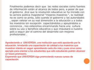 Finalmente podemos decir que las redes sociales como fuentes
de información están al alcance de todos pero, a pesar de que
el gobierno dice que la revolución educativa se ha iniciado con
la carrera pública magisterial “mejores maestros “, la realidad
no es como se pinta, sólo cuando el gobierno y las autoridades
, sepan valorar en su real dimensión a la educación y a todos
los maestros sin excepción capacitándolos y apoyándolos a
conciencia , nos estaremos encaminando hacia una cultura
sobre su uso y beneficio educativo y que impulsará a nuestro
país a seguir por el camino del desarrollo con mejores
profesionales .
Agradeciendo a UNIVERSIA, una institución que está apostando por la
educación, brindando una capacitación de calidad a los maestros que
muestran interés en seguir aprendiendo cada día más y pues sirve como
ejemplo para orientar a los estudiantes que sólo estudiando podrán alcanzar
un futuro promisorio.
Esperando que UNIVERSIA siga promoviendo nuevos cursos de
capacitación.
 