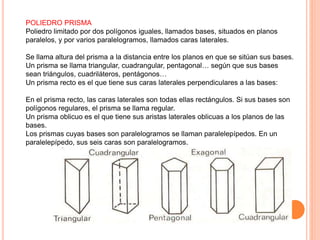 POLIEDRO PRISMA
Poliedro limitado por dos polígonos iguales, llamados bases, situados en planos
paralelos, y por varios paralelogramos, llamados caras laterales.
Se llama altura del prisma a la distancia entre los planos en que se sitúan sus bases.
Un prisma se llama triangular, cuadrangular, pentagonal… según que sus bases
sean triángulos, cuadriláteros, pentágonos…
Un prisma recto es el que tiene sus caras laterales perpendiculares a las bases:
En el prisma recto, las caras laterales son todas ellas rectángulos. Si sus bases son
polígonos regulares, el prisma se llama regular.
Un prisma oblicuo es el que tiene sus aristas laterales oblicuas a los planos de las
bases.
Los prismas cuyas bases son paralelogramos se llaman paralelepípedos. En un
paralelepípedo, sus seis caras son paralelogramos.
 