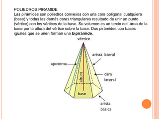 POLIEDROS PIRAMIDE
Las pirámides son poliedros convexos con una cara poligonal cualquiera
(base) y todas las demás caras triangulares resultado de unir un punto
(vértice) con los vértices de la base. Su volumen es un tercio del área de la
base por la altura del vértice sobre la base. Dos pirámides con bases
iguales que se unen forman una bipirámide.
 