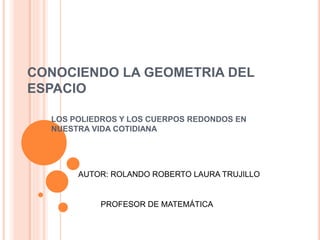 CONOCIENDO LA GEOMETRIA DEL
ESPACIO
LOS POLIEDROS Y LOS CUERPOS REDONDOS EN
NUESTRA VIDA COTIDIANA
AUTOR: ROLANDO ROBERTO LAURA TRUJILLO
PROFESOR DE MATEMÁTICA
 