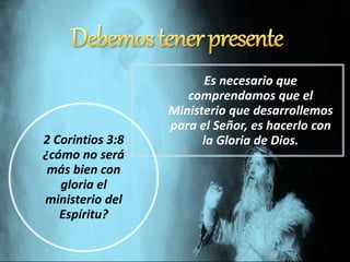 Es necesario que
comprendamos que el
Ministerio que desarrollemos
para el Señor, es hacerlo con
la Gloria de Dios.2 Corintios 3:8
¿cómo no será
más bien con
gloria el
ministerio del
Espíritu?
 