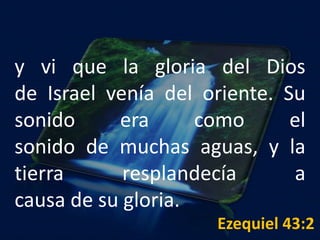 y vi que la gloria del Dios
de Israel venía del oriente. Su
sonido era como el
sonido de muchas aguas, y la
tierra resplandecía a
causa de su gloria.
Ezequiel 43:2
 