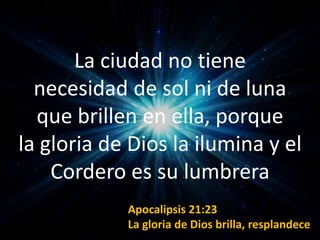 La ciudad no tiene
necesidad de sol ni de luna
que brillen en ella, porque
la gloria de Dios la ilumina y el
Cordero es su lumbrera
Apocalipsis 21:23
La gloria de Dios brilla, resplandece
 