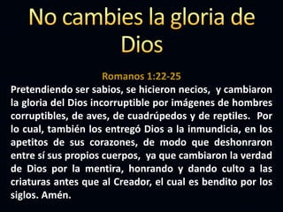 Romanos 1:22-25
Pretendiendo ser sabios, se hicieron necios, y cambiaron
la gloria del Dios incorruptible por imágenes de hombres
corruptibles, de aves, de cuadrúpedos y de reptiles. Por
lo cual, también los entregó Dios a la inmundicia, en los
apetitos de sus corazones, de modo que deshonraron
entre sí sus propios cuerpos, ya que cambiaron la verdad
de Dios por la mentira, honrando y dando culto a las
criaturas antes que al Creador, el cual es bendito por los
siglos. Amén.
 