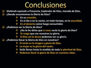  Shekinah equivale a Presencia, Esplendor de Dios, morada de Dios.
 ¿Donde encontramos la Gloria de Dios?
 En su creación.
 En el día o en la noche, en todo tiempo, en la oscuridad.
 En el desierto como fuego consumidor.
 ¿Podemos ver la Gloria de Dios?
 ¿No te he dicho que si crees verás la gloria de Dios?
 Te ruego que me muestres tu gloria.
 Si Dios así lo desea podemos ver su gloria.
 ¿Podemos llevar la Gloria de Dios en nosotros?
 El varón es la imagen y gloria de Dios.
 La mujer es la gloria del varón.
 Seáis llenos hasta la medida de toda la plenitud de Dios.
 Podemos llevar la gloria de Dios en nuestras vidas.
 