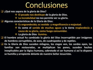  ¿Qué nos separa de la gloria de Dios?
 El pecado nos destituye de la gloria de Dios.
 La incredulidad no nos permite ver su gloria.
 Algunas características de la Gloria de Dios:
 Es engrandecida; es vestido y magnificencia o majestad.
 Es como el sonido de muchas aguas y la tierra resplandecía a
causa de su gloria, como fuego consumidor.
 La gloria de Dios ilumina.
 El hombre actual ha cambiado la gloria del Dios incorruptible por imágenes
de hombres corruptibles, de aves, de cuadrúpedos y de reptiles.
 En la Gloria de Dios suceden milagros, los ciegos ven, los sordos oyen, las
familias son restauradas, se multiplican los panes, suceden hechos
inexplicables por la lógica humana, sobretodo el ser humano si así lo dispone
se humilla y arrepiente delante de nuestro Señor Jesucristo.
 