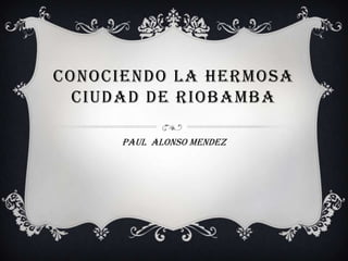 CONOCIENDO LA HERMOSA
  CIUDAD DE RIOBAMBA

      PAUL ALONSO MENDEZ
 