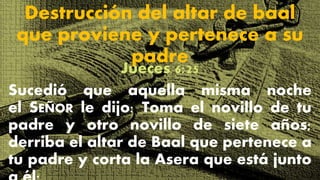 Destrucción del altar de baal
que proviene y pertenece a su
padre
Jueces 6:25
Sucedió que aquella misma noche
el SEÑOR le dijo: Toma el novillo de tu
padre y otro novillo de siete años;
derriba el altar de Baal que pertenece a
tu padre y corta la Asera que está junto
 
