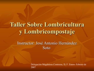 Taller Sobre Lombricultura y Lombricompostaje Instructor: José Antonio Hernández Soto  Delegación Magdalena Contreras, D. F. Enero- Febrero de 2007 