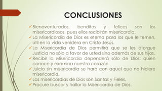 CONCLUSIONES
Bienaventurados, benditos y felices son los
misericordiosos, pues ellos recibirán misericordia.
La Misericordia de Dios es eterna para los que le temen,
útil en la vida venidera en Cristo Jesús.
La Misericordia de Dios permitirá que se les otorgue
Justicia no sólo a favor de usted sino además de sus hijos.
Recibir la Misericordia dependerá sólo de Dios; quien
conoce y examina nuestro corazón.
Juicio sin misericordia se hará con aquel que no hiciere
misericordia.
Las misericordias de Dios son Santas y Fieles.
Procure buscar y hallar la Misericordia de Dios.
 
