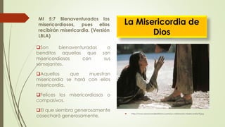 Mt 5:7 Bienaventurados los
misericordiosos, pues ellos
recibirán misericordia. (Versión
LBLA)
 http://www.sanaciondelaltisimo.com/luz-cristiana/la-misericordia/9.jpg
Son bienaventurados o
benditos aquellos que son
misericordiosos con sus
semejantes.
Aquellos que muestran
misericordia se hará con ellos
misericordia.
Felices los misericordiosos o
compasivos.
El que siembra generosamente
cosechará generosamente.
La Misericordia de
Dios
 