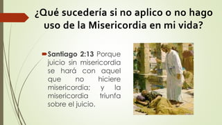 ¿Qué sucedería si no aplico o no hago
uso de la Misericordia en mi vida?
Santiago 2:13 Porque
juicio sin misericordia
se hará con aquel
que no hiciere
misericordia; y la
misericordia triunfa
sobre el juicio.
 