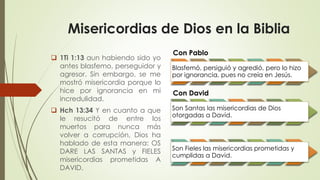 Misericordias de Dios en la Biblia
 1Ti 1:13 aun habiendo sido yo
antes blasfemo, perseguidor y
agresor. Sin embargo, se me
mostró misericordia porque lo
hice por ignorancia en mi
incredulidad.
 Hch 13:34 Y en cuanto a que
le resucitó de entre los
muertos para nunca más
volver a corrupción, Dios ha
hablado de esta manera: OS
DARE LAS SANTAS y FIELES
misericordias prometidas A
DAVID.
Con Pablo
Blasfemó, persiguió y agredió, pero lo hizo
por ignorancia, pues no creía en Jesús.
Con David
Son Santas las misericordias de Dios
otorgadas a David.
Con David
Son Fieles las misericordias prometidas y
cumplidas a David.
 