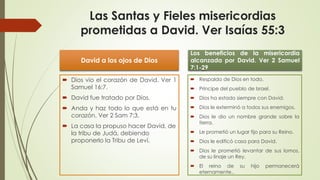Las Santas y Fieles misericordias
prometidas a David. Ver Isaías 55:3
David a los ojos de Dios
 Dios vio el corazón de David. Ver 1
Samuel 16:7.
 David fue tratado por Dios.
 Anda y haz todo lo que está en tu
corazón. Ver 2 Sam 7:3.
 La casa la propuso hacer David, de
la tribu de Judá, debiendo
proponerlo la Tribu de Leví.
Los beneficios de la misericordia
alcanzada por David. Ver 2 Samuel
7:1-29
 Respaldo de Dios en todo.
 Príncipe del pueblo de Israel.
 Dios ha estado siempre con David.
 Dios le exterminó a todos sus enemigos.
 Dios le dio un nombre grande sobre la
tierra.
 Le prometió un lugar fijo para su Reino.
 Dios le edificó casa para David.
 Dios le prometió levantar de sus lomos,
de su linaje un Rey,
 El reino de su hijo permanecerá
eternamente..
 