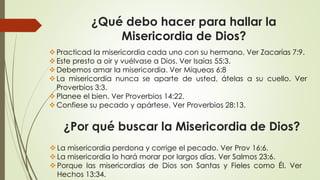 ¿Por qué buscar la Misericordia de Dios?
Practicad la misericordia cada uno con su hermano. Ver Zacarías 7:9.
Este presto a oir y vuélvase a Dios. Ver Isaías 55:3.
Debemos amar la misericordia. Ver Miqueas 6:8
La misericordia nunca se aparte de usted, átelas a su cuello. Ver
Proverbios 3:3.
Planee el bien. Ver Proverbios 14:22.
Confiese su pecado y apártese. Ver Proverbios 28:13.
¿Qué debo hacer para hallar la
Misericordia de Dios?
La misericordia perdona y corrige el pecado. Ver Prov 16:6.
La misericordia lo hará morar por largos días. Ver Salmos 23:6.
Porque las misericordias de Dios son Santas y Fieles como Él. Ver
Hechos 13:34.
 