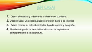 1. Copiar el objetivo y la fecha de la clase en el cuaderno.
2. Deben buscar una noticia, puede ser de un diario o de internet.
3. Deben marcar su estructura: titular, bajada, cuerpo y fotografía.
4. Mandar fotografía de la actividad al correo de la profesora
correspondiente a la asignatura.
 