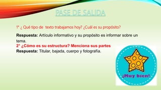 1° ¿ Qué tipo de texto trabajamos hoy? ¿Cuál es su propósito?
Respuesta: Artículo informativo y su propósito es informar sobre un
tema.
2° ¿Cómo es su estructura? Menciona sus partes
Respuesta: Titular, bajada, cuerpo y fotografía.
 