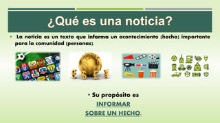  La noticia es un texto que informa un acontecimiento (hecho) importante
para la comunidad (personas).
• Su propósito es
INFORMAR
SOBRE UN HECHO.
 