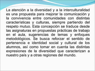 La atención a la diversidad y a la interculturalidad es una propuesta para mejorar la comunicación y la convivencia entre comunidades con distintas características y culturas, siempre partiendo del respeto mutuo. Esta concepción se traduce desde las asignaturas en propuestas prácticas de trabajo en el aula, sugerencias de temas y enfoques metodológicos. Se busca reforzar el sentido de pertenencia e identidad social y cultural de los alumnos, así como tomar en cuenta las distintas expresiones de la diversidad que caracterizan a nuestro país y a otras regiones del mundo. 